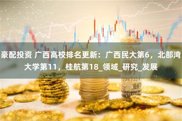豪配投资 广西高校排名更新：广西民大第6，北部湾大学第11，桂航第18_领域_研究_发展
