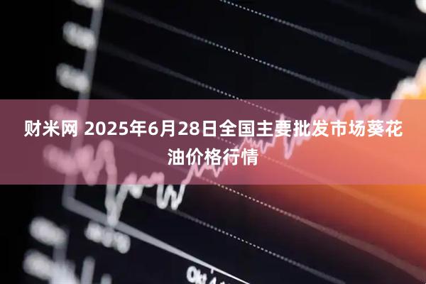 财米网 2025年6月28日全国主要批发市场葵花油价格行情
