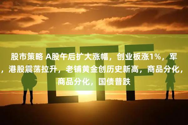 股市策略 A股午后扩大涨幅，创业板涨1%，军工股爆发，港股震荡拉升，老铺黄金创历史新高，商品分化，国债普跌