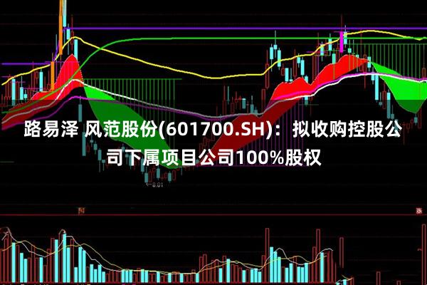 路易泽 风范股份(601700.SH)：拟收购控股公司下属项目公司100%股权