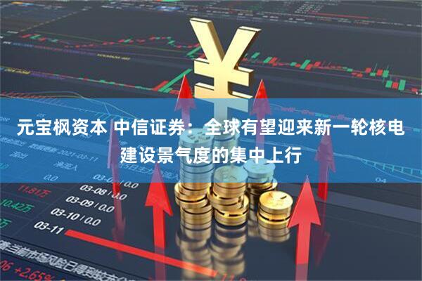 元宝枫资本 中信证券：全球有望迎来新一轮核电建设景气度的集中上行