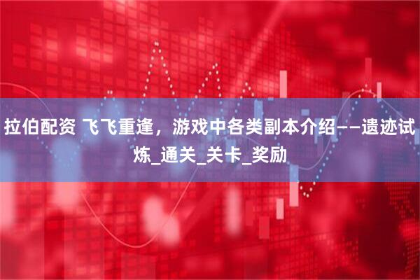 拉伯配资 飞飞重逢，游戏中各类副本介绍——遗迹试炼_通关_关卡_奖励