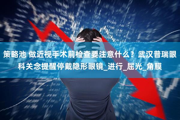 策略池 做近视手术前检查要注意什么？武汉普瑞眼科关念提醒停戴隐形眼镜_进行_屈光_角膜