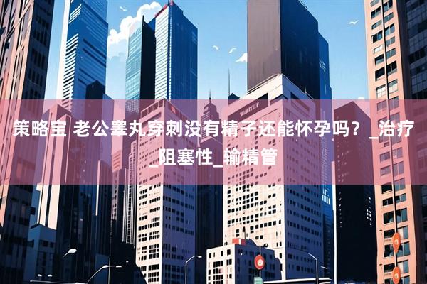 策略宝 老公睾丸穿刺没有精子还能怀孕吗？_治疗_阻塞性_输精管