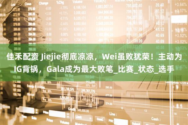 佳禾配资 Jiejie彻底凉凉，Wei虽败犹荣！主动为IG背锅，Gala成为最大败笔_比赛_状态_选手
