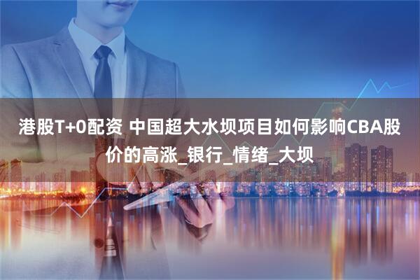 港股T+0配资 中国超大水坝项目如何影响CBA股价的高涨_银行_情绪_大坝