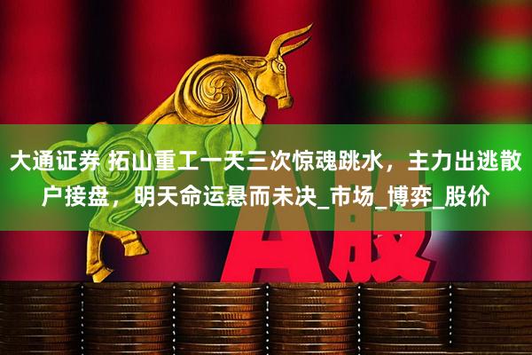 大通证券 拓山重工一天三次惊魂跳水，主力出逃散户接盘，明天命运悬而未决_市场_博弈_股价