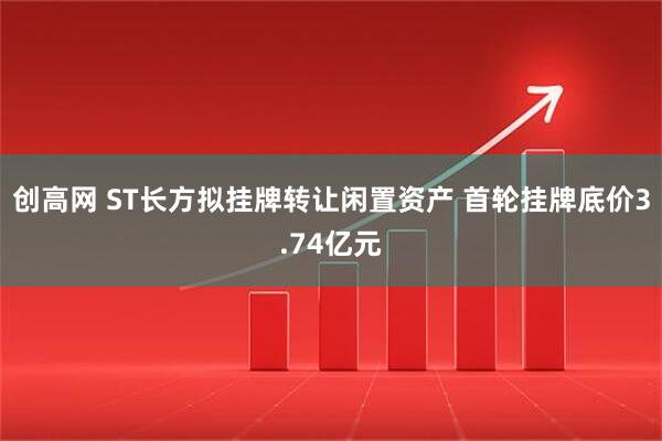 创高网 ST长方拟挂牌转让闲置资产 首轮挂牌底价3.74亿元