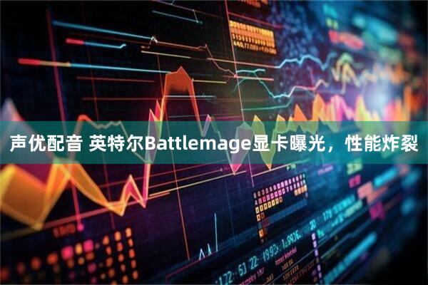 声优配音 英特尔Battlemage显卡曝光，性能炸裂