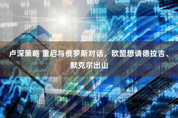 卢深策略 重启与俄罗斯对话，欧盟想请德拉吉、默克尔出山